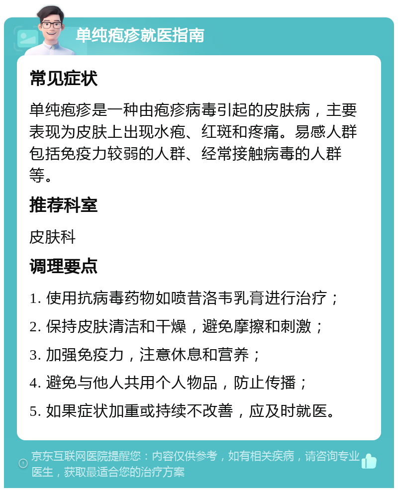 单纯疱疹就医指南 常见症状 单纯疱疹是一种由疱疹病毒引起的皮肤病，主要表现为皮肤上出现水疱、红斑和疼痛。易感人群包括免疫力较弱的人群、经常接触病毒的人群等。 推荐科室 皮肤科 调理要点 1. 使用抗病毒药物如喷昔洛韦乳膏进行治疗； 2. 保持皮肤清洁和干燥，避免摩擦和刺激； 3. 加强免疫力，注意休息和营养； 4. 避免与他人共用个人物品，防止传播； 5. 如果症状加重或持续不改善，应及时就医。