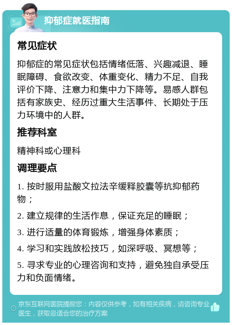 抑郁症就医指南 常见症状 抑郁症的常见症状包括情绪低落、兴趣减退、睡眠障碍、食欲改变、体重变化、精力不足、自我评价下降、注意力和集中力下降等。易感人群包括有家族史、经历过重大生活事件、长期处于压力环境中的人群。 推荐科室 精神科或心理科 调理要点 1. 按时服用盐酸文拉法辛缓释胶囊等抗抑郁药物； 2. 建立规律的生活作息，保证充足的睡眠； 3. 进行适量的体育锻炼，增强身体素质； 4. 学习和实践放松技巧，如深呼吸、冥想等； 5. 寻求专业的心理咨询和支持，避免独自承受压力和负面情绪。