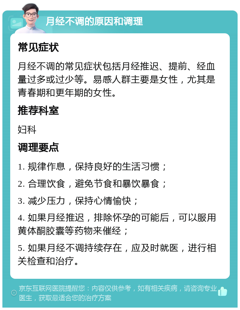 月经不调的原因和调理 常见症状 月经不调的常见症状包括月经推迟、提前、经血量过多或过少等。易感人群主要是女性，尤其是青春期和更年期的女性。 推荐科室 妇科 调理要点 1. 规律作息，保持良好的生活习惯； 2. 合理饮食，避免节食和暴饮暴食； 3. 减少压力，保持心情愉快； 4. 如果月经推迟，排除怀孕的可能后，可以服用黄体酮胶囊等药物来催经； 5. 如果月经不调持续存在，应及时就医，进行相关检查和治疗。