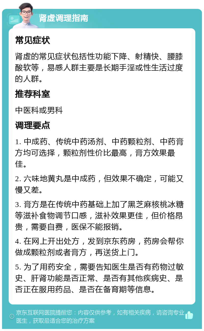 肾虚调理指南 常见症状 肾虚的常见症状包括性功能下降、射精快、腰膝酸软等，易感人群主要是长期手淫或性生活过度的人群。 推荐科室 中医科或男科 调理要点 1. 中成药、传统中药汤剂、中药颗粒剂、中药膏方均可选择，颗粒剂性价比最高，膏方效果最佳。 2. 六味地黄丸是中成药，但效果不确定，可能又慢又差。 3. 膏方是在传统中药基础上加了黑芝麻核桃冰糖等滋补食物调节口感，滋补效果更佳，但价格昂贵，需要自费，医保不能报销。 4. 在网上开出处方，发到京东药房，药房会帮你做成颗粒剂或者膏方，再送货上门。 5. 为了用药安全，需要告知医生是否有药物过敏史、肝肾功能是否正常、是否有其他疾病史、是否正在服用药品、是否在备育期等信息。