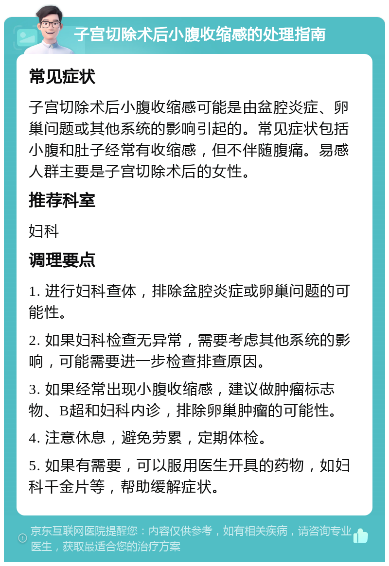 子宫切除术后小腹收缩感的处理指南 常见症状 子宫切除术后小腹收缩感可能是由盆腔炎症、卵巢问题或其他系统的影响引起的。常见症状包括小腹和肚子经常有收缩感，但不伴随腹痛。易感人群主要是子宫切除术后的女性。 推荐科室 妇科 调理要点 1. 进行妇科查体，排除盆腔炎症或卵巢问题的可能性。 2. 如果妇科检查无异常，需要考虑其他系统的影响，可能需要进一步检查排查原因。 3. 如果经常出现小腹收缩感，建议做肿瘤标志物、B超和妇科内诊，排除卵巢肿瘤的可能性。 4. 注意休息，避免劳累，定期体检。 5. 如果有需要，可以服用医生开具的药物，如妇科千金片等，帮助缓解症状。