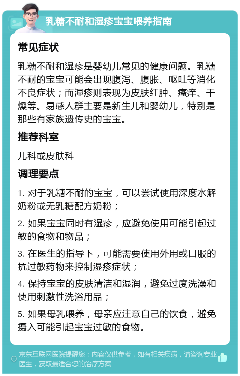 乳糖不耐和湿疹宝宝喂养指南 常见症状 乳糖不耐和湿疹是婴幼儿常见的健康问题。乳糖不耐的宝宝可能会出现腹泻、腹胀、呕吐等消化不良症状；而湿疹则表现为皮肤红肿、瘙痒、干燥等。易感人群主要是新生儿和婴幼儿，特别是那些有家族遗传史的宝宝。 推荐科室 儿科或皮肤科 调理要点 1. 对于乳糖不耐的宝宝，可以尝试使用深度水解奶粉或无乳糖配方奶粉； 2. 如果宝宝同时有湿疹，应避免使用可能引起过敏的食物和物品； 3. 在医生的指导下，可能需要使用外用或口服的抗过敏药物来控制湿疹症状； 4. 保持宝宝的皮肤清洁和湿润，避免过度洗澡和使用刺激性洗浴用品； 5. 如果母乳喂养，母亲应注意自己的饮食，避免摄入可能引起宝宝过敏的食物。