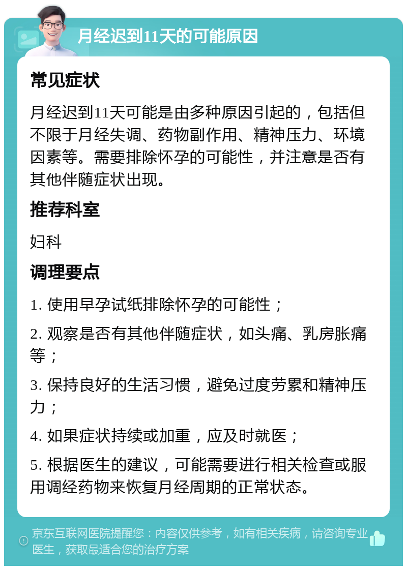 月经迟到11天的可能原因 常见症状 月经迟到11天可能是由多种原因引起的，包括但不限于月经失调、药物副作用、精神压力、环境因素等。需要排除怀孕的可能性，并注意是否有其他伴随症状出现。 推荐科室 妇科 调理要点 1. 使用早孕试纸排除怀孕的可能性； 2. 观察是否有其他伴随症状，如头痛、乳房胀痛等； 3. 保持良好的生活习惯，避免过度劳累和精神压力； 4. 如果症状持续或加重，应及时就医； 5. 根据医生的建议，可能需要进行相关检查或服用调经药物来恢复月经周期的正常状态。