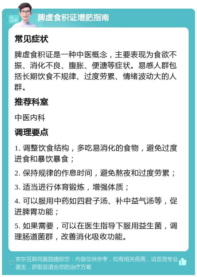 脾虚食积证增肥指南 常见症状 脾虚食积证是一种中医概念，主要表现为食欲不振、消化不良、腹胀、便溏等症状。易感人群包括长期饮食不规律、过度劳累、情绪波动大的人群。 推荐科室 中医内科 调理要点 1. 调整饮食结构，多吃易消化的食物，避免过度进食和暴饮暴食； 2. 保持规律的作息时间，避免熬夜和过度劳累； 3. 适当进行体育锻炼，增强体质； 4. 可以服用中药如四君子汤、补中益气汤等，促进脾胃功能； 5. 如果需要，可以在医生指导下服用益生菌，调理肠道菌群，改善消化吸收功能。