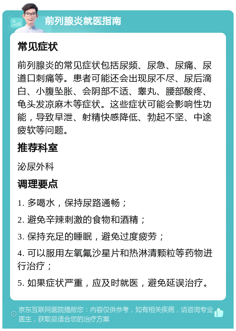 前列腺炎就医指南 常见症状 前列腺炎的常见症状包括尿频、尿急、尿痛、尿道口刺痛等。患者可能还会出现尿不尽、尿后滴白、小腹坠胀、会阴部不适、睾丸、腰部酸疼、龟头发凉麻木等症状。这些症状可能会影响性功能，导致早泄、射精快感降低、勃起不坚、中途疲软等问题。 推荐科室 泌尿外科 调理要点 1. 多喝水，保持尿路通畅； 2. 避免辛辣刺激的食物和酒精； 3. 保持充足的睡眠，避免过度疲劳； 4. 可以服用左氧氟沙星片和热淋清颗粒等药物进行治疗； 5. 如果症状严重，应及时就医，避免延误治疗。