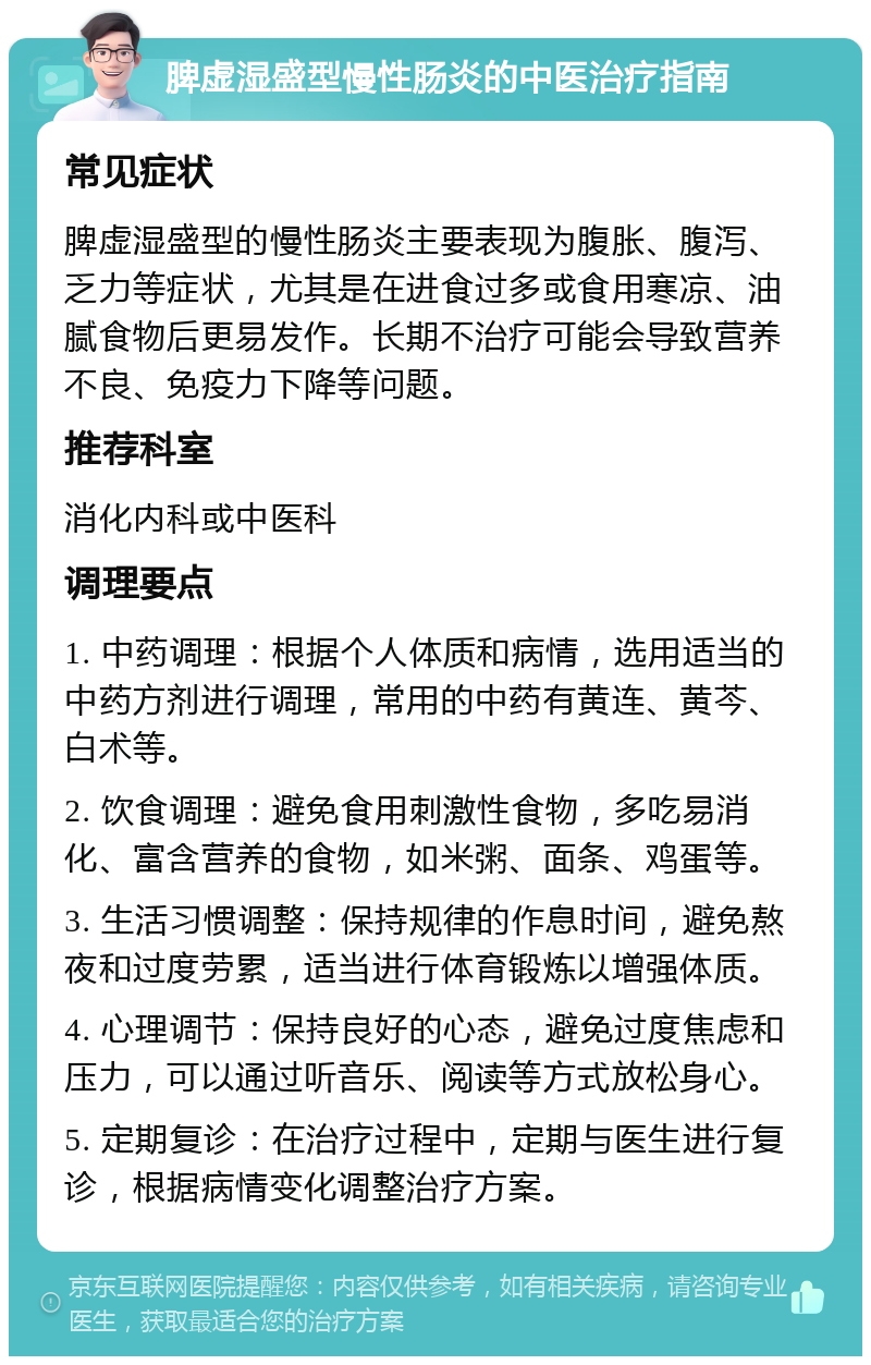 脾虚湿盛型慢性肠炎的中医治疗指南 常见症状 脾虚湿盛型的慢性肠炎主要表现为腹胀、腹泻、乏力等症状，尤其是在进食过多或食用寒凉、油腻食物后更易发作。长期不治疗可能会导致营养不良、免疫力下降等问题。 推荐科室 消化内科或中医科 调理要点 1. 中药调理：根据个人体质和病情，选用适当的中药方剂进行调理，常用的中药有黄连、黄芩、白术等。 2. 饮食调理：避免食用刺激性食物，多吃易消化、富含营养的食物，如米粥、面条、鸡蛋等。 3. 生活习惯调整：保持规律的作息时间，避免熬夜和过度劳累，适当进行体育锻炼以增强体质。 4. 心理调节：保持良好的心态，避免过度焦虑和压力，可以通过听音乐、阅读等方式放松身心。 5. 定期复诊：在治疗过程中，定期与医生进行复诊，根据病情变化调整治疗方案。