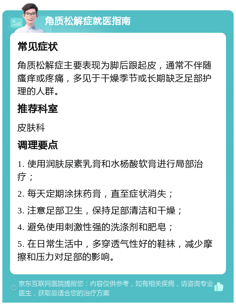 角质松解症就医指南 常见症状 角质松解症主要表现为脚后跟起皮，通常不伴随瘙痒或疼痛，多见于干燥季节或长期缺乏足部护理的人群。 推荐科室 皮肤科 调理要点 1. 使用润肤尿素乳膏和水杨酸软膏进行局部治疗； 2. 每天定期涂抹药膏，直至症状消失； 3. 注意足部卫生，保持足部清洁和干燥； 4. 避免使用刺激性强的洗涤剂和肥皂； 5. 在日常生活中，多穿透气性好的鞋袜，减少摩擦和压力对足部的影响。