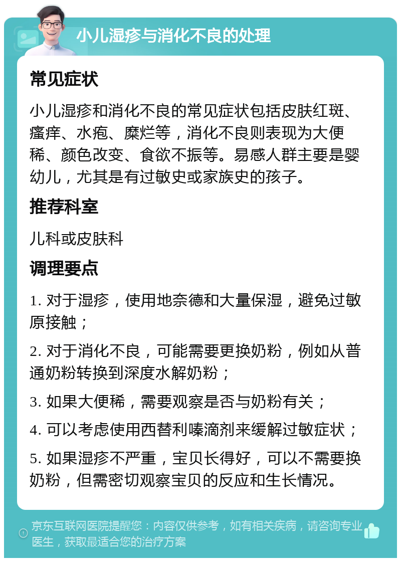 小儿湿疹与消化不良的处理 常见症状 小儿湿疹和消化不良的常见症状包括皮肤红斑、瘙痒、水疱、糜烂等，消化不良则表现为大便稀、颜色改变、食欲不振等。易感人群主要是婴幼儿，尤其是有过敏史或家族史的孩子。 推荐科室 儿科或皮肤科 调理要点 1. 对于湿疹，使用地奈德和大量保湿，避免过敏原接触； 2. 对于消化不良，可能需要更换奶粉，例如从普通奶粉转换到深度水解奶粉； 3. 如果大便稀，需要观察是否与奶粉有关； 4. 可以考虑使用西替利嗪滴剂来缓解过敏症状； 5. 如果湿疹不严重，宝贝长得好，可以不需要换奶粉，但需密切观察宝贝的反应和生长情况。