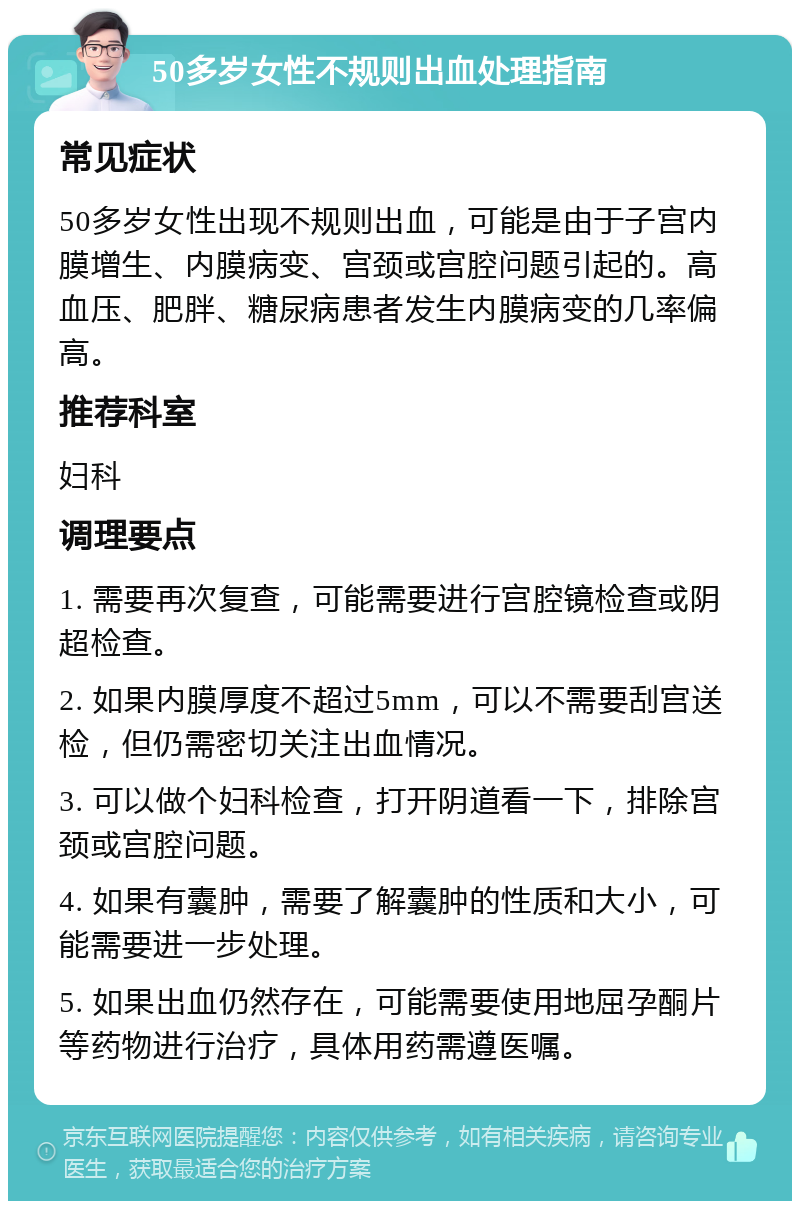 50多岁女性不规则出血处理指南 常见症状 50多岁女性出现不规则出血，可能是由于子宫内膜增生、内膜病变、宫颈或宫腔问题引起的。高血压、肥胖、糖尿病患者发生内膜病变的几率偏高。 推荐科室 妇科 调理要点 1. 需要再次复查，可能需要进行宫腔镜检查或阴超检查。 2. 如果内膜厚度不超过5mm，可以不需要刮宫送检，但仍需密切关注出血情况。 3. 可以做个妇科检查，打开阴道看一下，排除宫颈或宫腔问题。 4. 如果有囊肿，需要了解囊肿的性质和大小，可能需要进一步处理。 5. 如果出血仍然存在，可能需要使用地屈孕酮片等药物进行治疗，具体用药需遵医嘱。