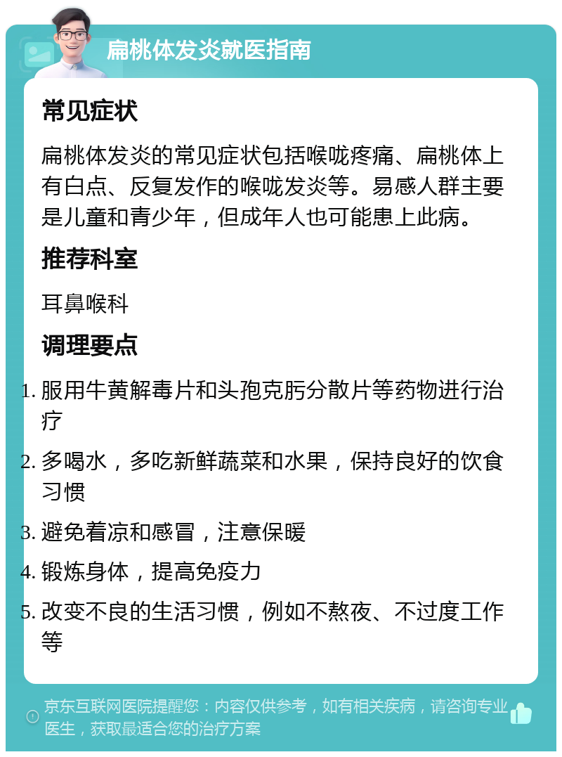 扁桃体发炎就医指南 常见症状 扁桃体发炎的常见症状包括喉咙疼痛、扁桃体上有白点、反复发作的喉咙发炎等。易感人群主要是儿童和青少年，但成年人也可能患上此病。 推荐科室 耳鼻喉科 调理要点 服用牛黄解毒片和头孢克肟分散片等药物进行治疗 多喝水，多吃新鲜蔬菜和水果，保持良好的饮食习惯 避免着凉和感冒，注意保暖 锻炼身体，提高免疫力 改变不良的生活习惯，例如不熬夜、不过度工作等