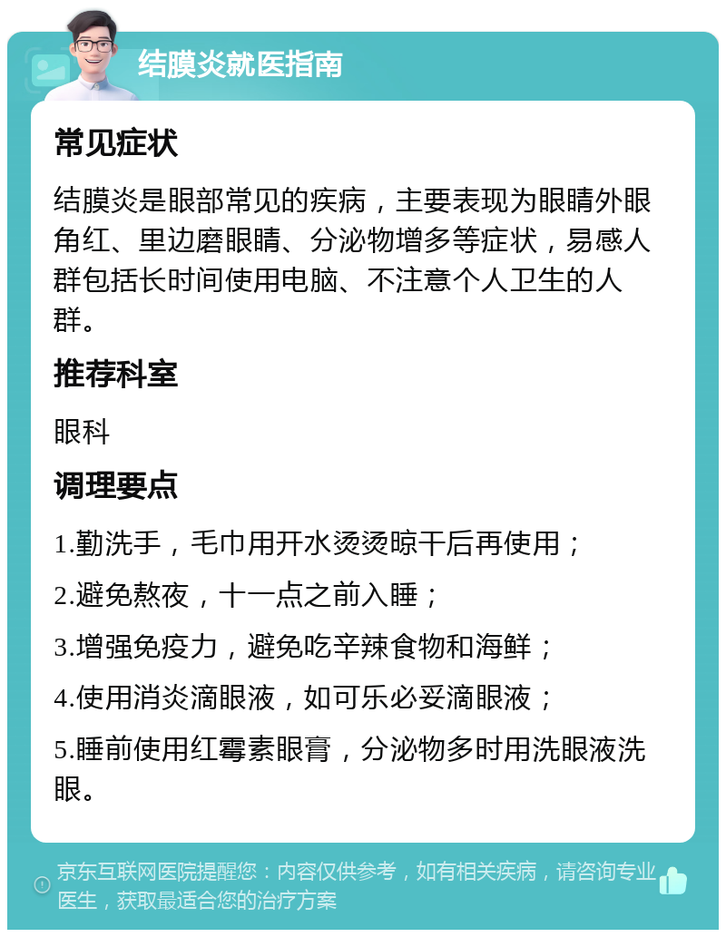 结膜炎就医指南 常见症状 结膜炎是眼部常见的疾病，主要表现为眼睛外眼角红、里边磨眼睛、分泌物增多等症状，易感人群包括长时间使用电脑、不注意个人卫生的人群。 推荐科室 眼科 调理要点 1.勤洗手，毛巾用开水烫烫晾干后再使用； 2.避免熬夜，十一点之前入睡； 3.增强免疫力，避免吃辛辣食物和海鲜； 4.使用消炎滴眼液，如可乐必妥滴眼液； 5.睡前使用红霉素眼膏，分泌物多时用洗眼液洗眼。