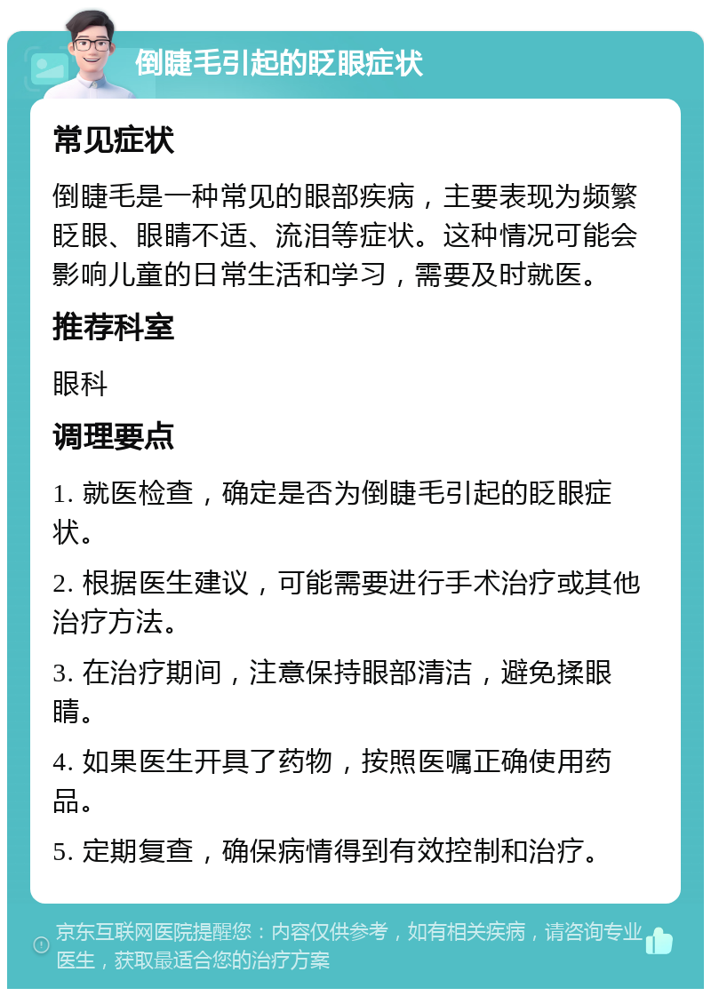 倒睫毛引起的眨眼症状 常见症状 倒睫毛是一种常见的眼部疾病，主要表现为频繁眨眼、眼睛不适、流泪等症状。这种情况可能会影响儿童的日常生活和学习，需要及时就医。 推荐科室 眼科 调理要点 1. 就医检查，确定是否为倒睫毛引起的眨眼症状。 2. 根据医生建议，可能需要进行手术治疗或其他治疗方法。 3. 在治疗期间，注意保持眼部清洁，避免揉眼睛。 4. 如果医生开具了药物，按照医嘱正确使用药品。 5. 定期复查，确保病情得到有效控制和治疗。