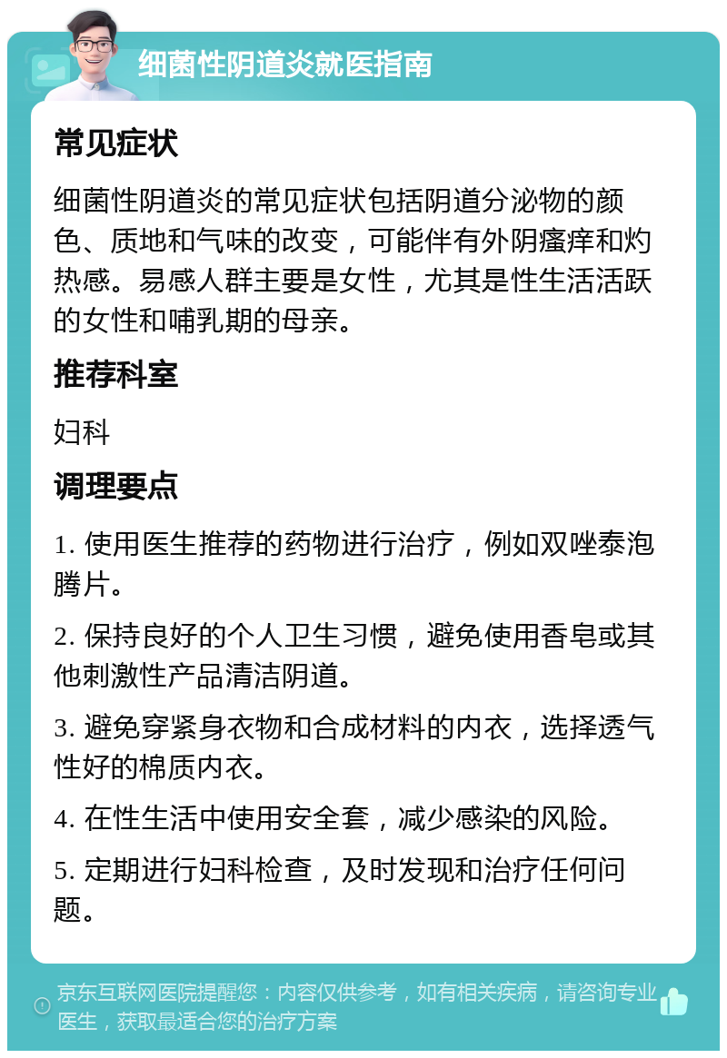 细菌性阴道炎就医指南 常见症状 细菌性阴道炎的常见症状包括阴道分泌物的颜色、质地和气味的改变，可能伴有外阴瘙痒和灼热感。易感人群主要是女性，尤其是性生活活跃的女性和哺乳期的母亲。 推荐科室 妇科 调理要点 1. 使用医生推荐的药物进行治疗，例如双唑泰泡腾片。 2. 保持良好的个人卫生习惯，避免使用香皂或其他刺激性产品清洁阴道。 3. 避免穿紧身衣物和合成材料的内衣，选择透气性好的棉质内衣。 4. 在性生活中使用安全套，减少感染的风险。 5. 定期进行妇科检查，及时发现和治疗任何问题。