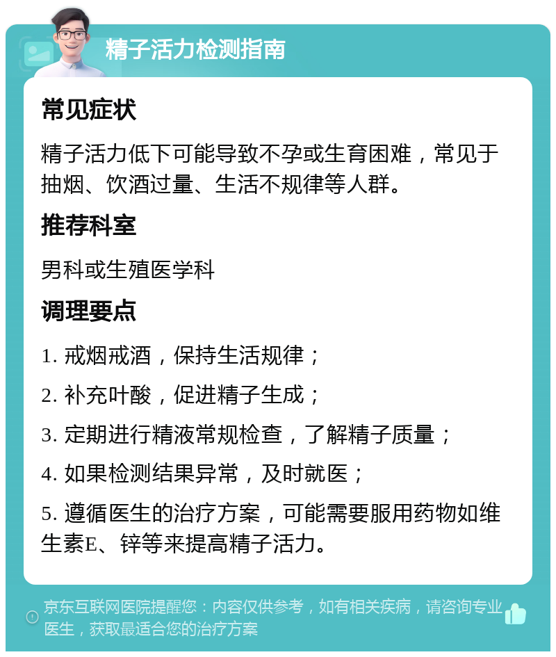 精子活力检测指南 常见症状 精子活力低下可能导致不孕或生育困难，常见于抽烟、饮酒过量、生活不规律等人群。 推荐科室 男科或生殖医学科 调理要点 1. 戒烟戒酒，保持生活规律； 2. 补充叶酸，促进精子生成； 3. 定期进行精液常规检查，了解精子质量； 4. 如果检测结果异常，及时就医； 5. 遵循医生的治疗方案，可能需要服用药物如维生素E、锌等来提高精子活力。