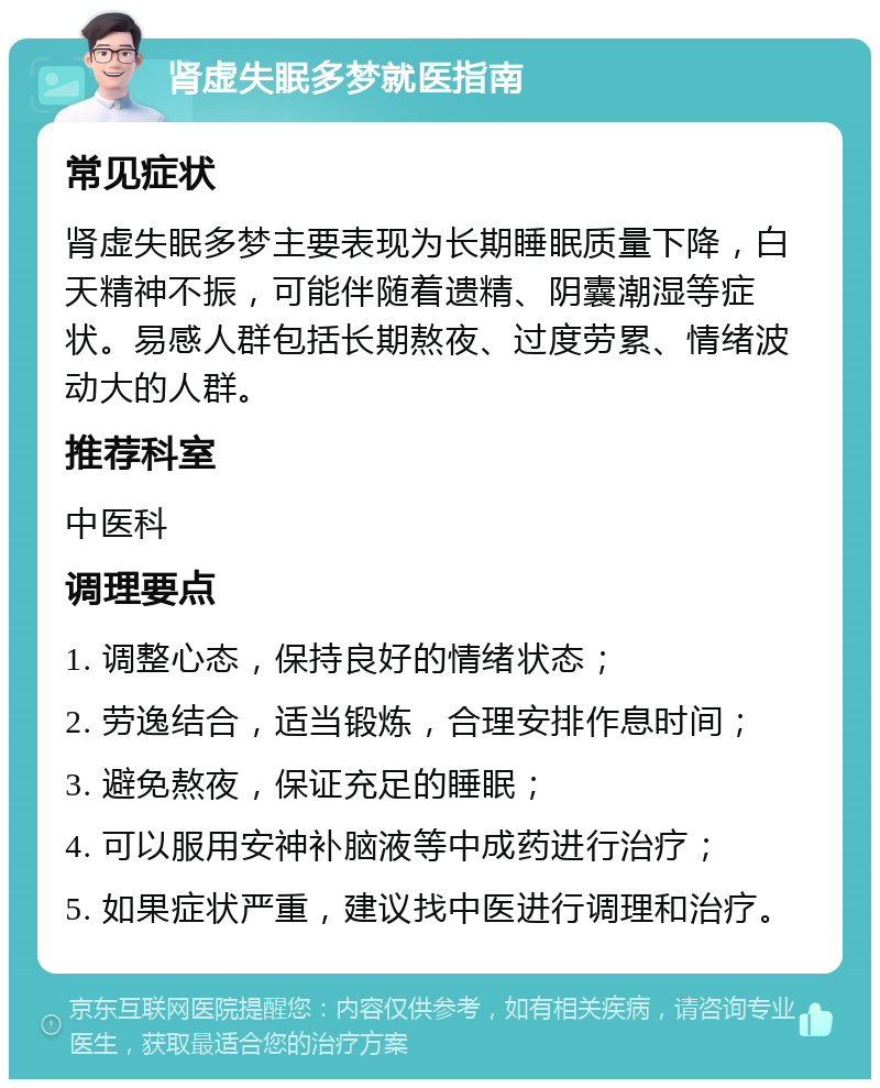 肾虚失眠多梦就医指南 常见症状 肾虚失眠多梦主要表现为长期睡眠质量下降，白天精神不振，可能伴随着遗精、阴囊潮湿等症状。易感人群包括长期熬夜、过度劳累、情绪波动大的人群。 推荐科室 中医科 调理要点 1. 调整心态，保持良好的情绪状态； 2. 劳逸结合，适当锻炼，合理安排作息时间； 3. 避免熬夜，保证充足的睡眠； 4. 可以服用安神补脑液等中成药进行治疗； 5. 如果症状严重，建议找中医进行调理和治疗。