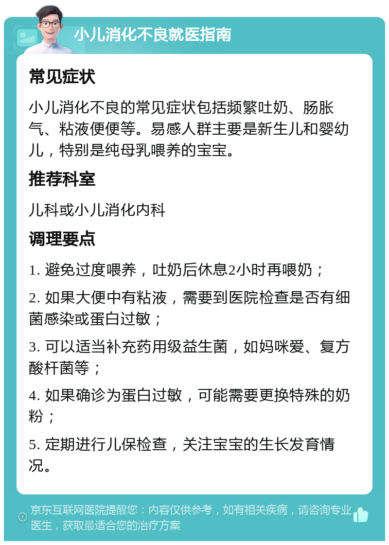 小儿消化不良就医指南 常见症状 小儿消化不良的常见症状包括频繁吐奶、肠胀气、粘液便便等。易感人群主要是新生儿和婴幼儿，特别是纯母乳喂养的宝宝。 推荐科室 儿科或小儿消化内科 调理要点 1. 避免过度喂养，吐奶后休息2小时再喂奶； 2. 如果大便中有粘液，需要到医院检查是否有细菌感染或蛋白过敏； 3. 可以适当补充药用级益生菌，如妈咪爱、复方酸杆菌等； 4. 如果确诊为蛋白过敏，可能需要更换特殊的奶粉； 5. 定期进行儿保检查，关注宝宝的生长发育情况。