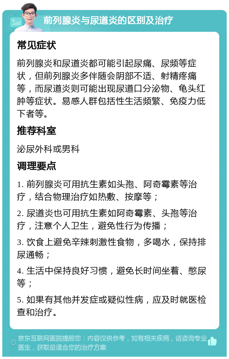 前列腺炎与尿道炎的区别及治疗 常见症状 前列腺炎和尿道炎都可能引起尿痛、尿频等症状，但前列腺炎多伴随会阴部不适、射精疼痛等，而尿道炎则可能出现尿道口分泌物、龟头红肿等症状。易感人群包括性生活频繁、免疫力低下者等。 推荐科室 泌尿外科或男科 调理要点 1. 前列腺炎可用抗生素如头孢、阿奇霉素等治疗，结合物理治疗如热敷、按摩等； 2. 尿道炎也可用抗生素如阿奇霉素、头孢等治疗，注意个人卫生，避免性行为传播； 3. 饮食上避免辛辣刺激性食物，多喝水，保持排尿通畅； 4. 生活中保持良好习惯，避免长时间坐着、憋尿等； 5. 如果有其他并发症或疑似性病，应及时就医检查和治疗。