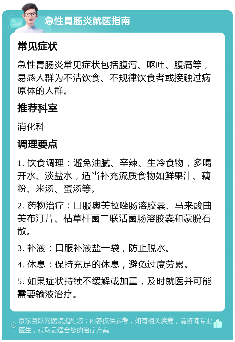 急性胃肠炎就医指南 常见症状 急性胃肠炎常见症状包括腹泻、呕吐、腹痛等，易感人群为不洁饮食、不规律饮食者或接触过病原体的人群。 推荐科室 消化科 调理要点 1. 饮食调理：避免油腻、辛辣、生冷食物，多喝开水、淡盐水，适当补充流质食物如鲜果汁、藕粉、米汤、蛋汤等。 2. 药物治疗：口服奥美拉唑肠溶胶囊、马来酸曲美布汀片、枯草杆菌二联活菌肠溶胶囊和蒙脱石散。 3. 补液：口服补液盐一袋，防止脱水。 4. 休息：保持充足的休息，避免过度劳累。 5. 如果症状持续不缓解或加重，及时就医并可能需要输液治疗。