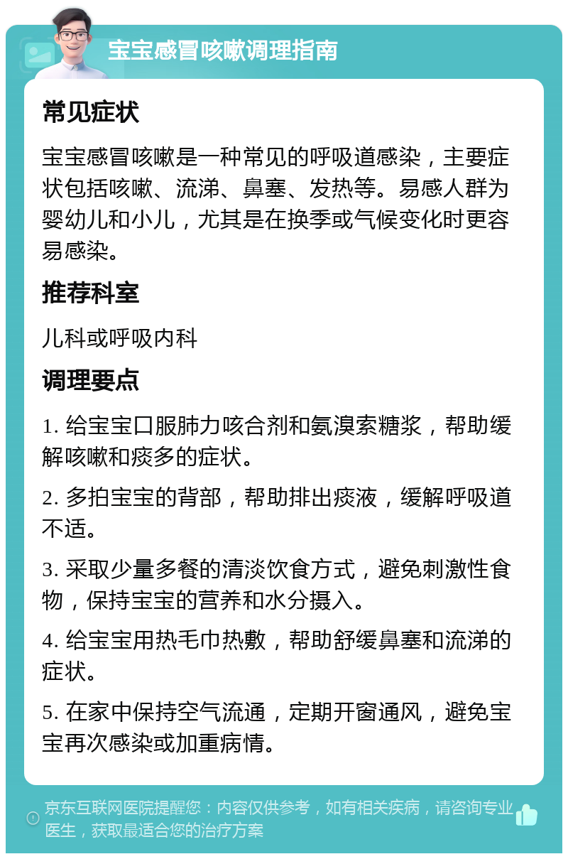 宝宝感冒咳嗽调理指南 常见症状 宝宝感冒咳嗽是一种常见的呼吸道感染，主要症状包括咳嗽、流涕、鼻塞、发热等。易感人群为婴幼儿和小儿，尤其是在换季或气候变化时更容易感染。 推荐科室 儿科或呼吸内科 调理要点 1. 给宝宝口服肺力咳合剂和氨溴索糖浆，帮助缓解咳嗽和痰多的症状。 2. 多拍宝宝的背部，帮助排出痰液，缓解呼吸道不适。 3. 采取少量多餐的清淡饮食方式，避免刺激性食物，保持宝宝的营养和水分摄入。 4. 给宝宝用热毛巾热敷，帮助舒缓鼻塞和流涕的症状。 5. 在家中保持空气流通，定期开窗通风，避免宝宝再次感染或加重病情。