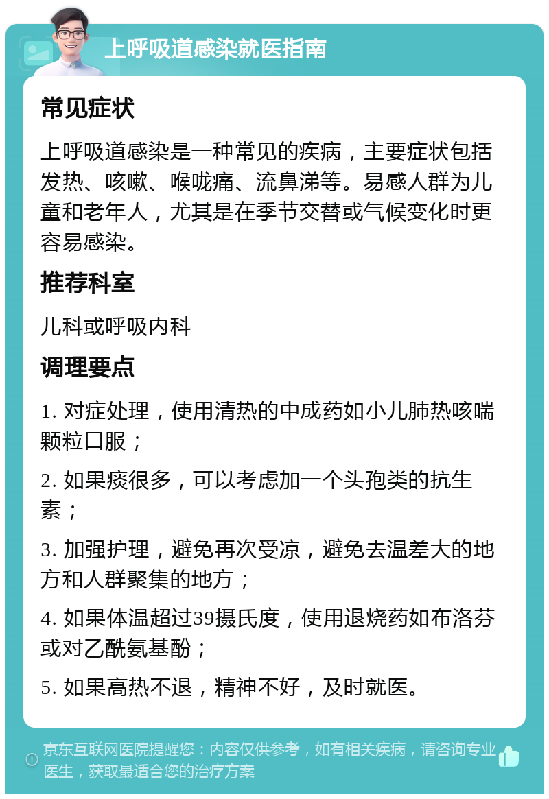 上呼吸道感染就医指南 常见症状 上呼吸道感染是一种常见的疾病，主要症状包括发热、咳嗽、喉咙痛、流鼻涕等。易感人群为儿童和老年人，尤其是在季节交替或气候变化时更容易感染。 推荐科室 儿科或呼吸内科 调理要点 1. 对症处理，使用清热的中成药如小儿肺热咳喘颗粒口服； 2. 如果痰很多，可以考虑加一个头孢类的抗生素； 3. 加强护理，避免再次受凉，避免去温差大的地方和人群聚集的地方； 4. 如果体温超过39摄氏度，使用退烧药如布洛芬或对乙酰氨基酚； 5. 如果高热不退，精神不好，及时就医。