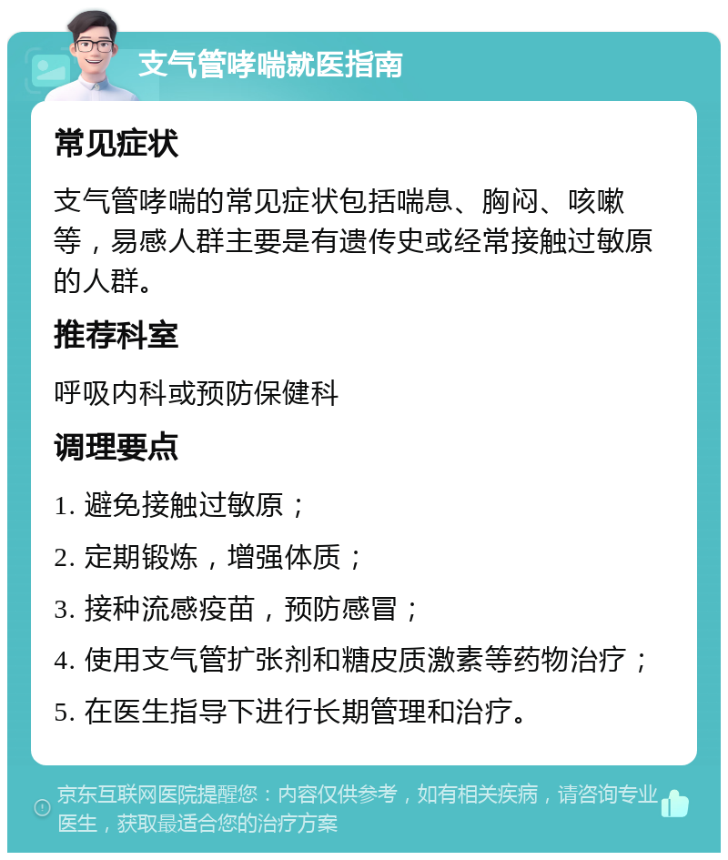 支气管哮喘就医指南 常见症状 支气管哮喘的常见症状包括喘息、胸闷、咳嗽等，易感人群主要是有遗传史或经常接触过敏原的人群。 推荐科室 呼吸内科或预防保健科 调理要点 1. 避免接触过敏原； 2. 定期锻炼，增强体质； 3. 接种流感疫苗，预防感冒； 4. 使用支气管扩张剂和糖皮质激素等药物治疗； 5. 在医生指导下进行长期管理和治疗。