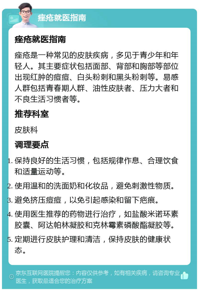 痤疮就医指南 痤疮就医指南 痤疮是一种常见的皮肤疾病，多见于青少年和年轻人。其主要症状包括面部、背部和胸部等部位出现红肿的痘痘、白头粉刺和黑头粉刺等。易感人群包括青春期人群、油性皮肤者、压力大者和不良生活习惯者等。 推荐科室 皮肤科 调理要点 保持良好的生活习惯，包括规律作息、合理饮食和适量运动等。 使用温和的洗面奶和化妆品，避免刺激性物质。 避免挤压痘痘，以免引起感染和留下疤痕。 使用医生推荐的药物进行治疗，如盐酸米诺环素胶囊、阿达帕林凝胶和克林霉素磷酸酯凝胶等。 定期进行皮肤护理和清洁，保持皮肤的健康状态。