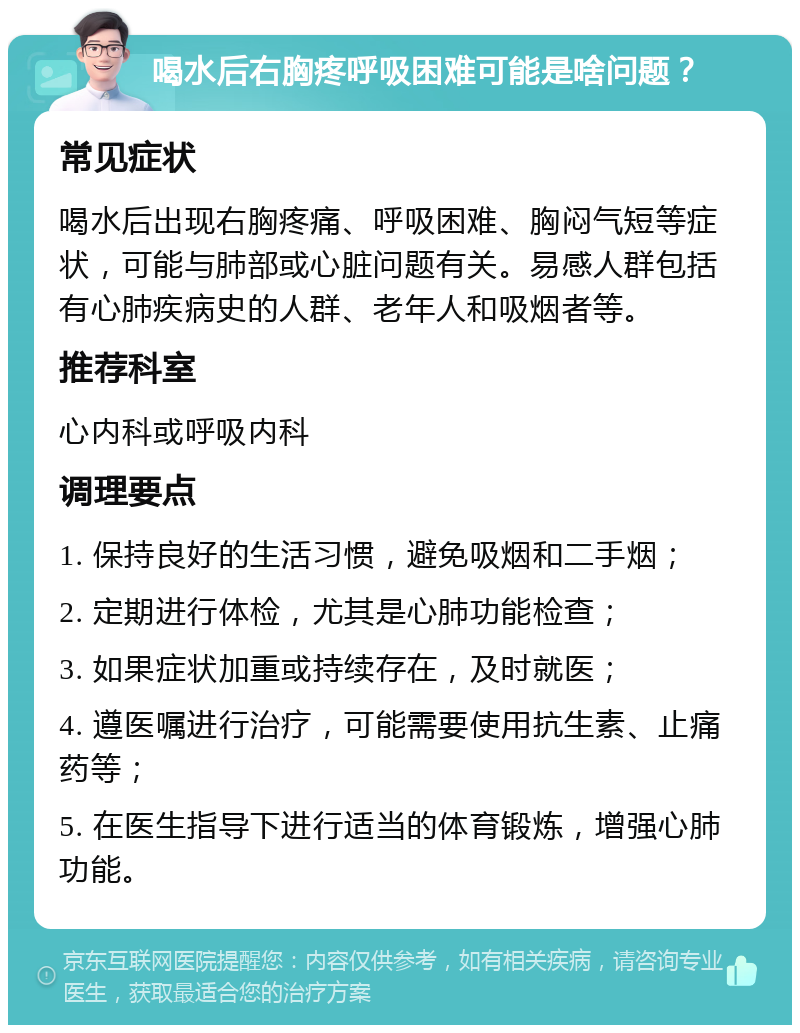 喝水后右胸疼呼吸困难可能是啥问题？ 常见症状 喝水后出现右胸疼痛、呼吸困难、胸闷气短等症状，可能与肺部或心脏问题有关。易感人群包括有心肺疾病史的人群、老年人和吸烟者等。 推荐科室 心内科或呼吸内科 调理要点 1. 保持良好的生活习惯，避免吸烟和二手烟； 2. 定期进行体检，尤其是心肺功能检查； 3. 如果症状加重或持续存在，及时就医； 4. 遵医嘱进行治疗，可能需要使用抗生素、止痛药等； 5. 在医生指导下进行适当的体育锻炼，增强心肺功能。