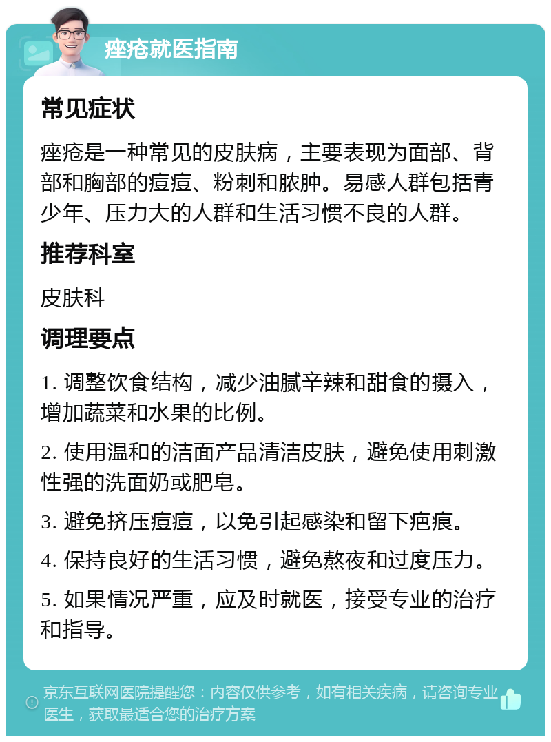 痤疮就医指南 常见症状 痤疮是一种常见的皮肤病，主要表现为面部、背部和胸部的痘痘、粉刺和脓肿。易感人群包括青少年、压力大的人群和生活习惯不良的人群。 推荐科室 皮肤科 调理要点 1. 调整饮食结构，减少油腻辛辣和甜食的摄入，增加蔬菜和水果的比例。 2. 使用温和的洁面产品清洁皮肤，避免使用刺激性强的洗面奶或肥皂。 3. 避免挤压痘痘，以免引起感染和留下疤痕。 4. 保持良好的生活习惯，避免熬夜和过度压力。 5. 如果情况严重，应及时就医，接受专业的治疗和指导。