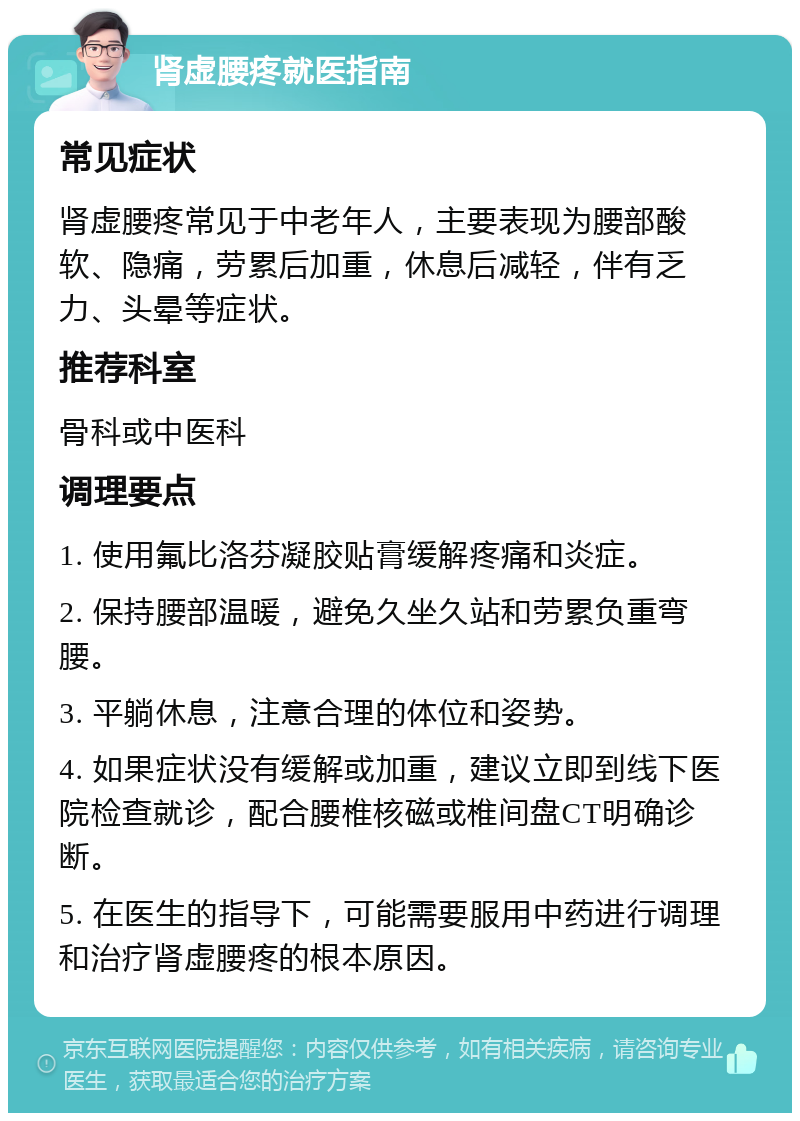 肾虚腰疼就医指南 常见症状 肾虚腰疼常见于中老年人，主要表现为腰部酸软、隐痛，劳累后加重，休息后减轻，伴有乏力、头晕等症状。 推荐科室 骨科或中医科 调理要点 1. 使用氟比洛芬凝胶贴膏缓解疼痛和炎症。 2. 保持腰部温暖，避免久坐久站和劳累负重弯腰。 3. 平躺休息，注意合理的体位和姿势。 4. 如果症状没有缓解或加重，建议立即到线下医院检查就诊，配合腰椎核磁或椎间盘CT明确诊断。 5. 在医生的指导下，可能需要服用中药进行调理和治疗肾虚腰疼的根本原因。