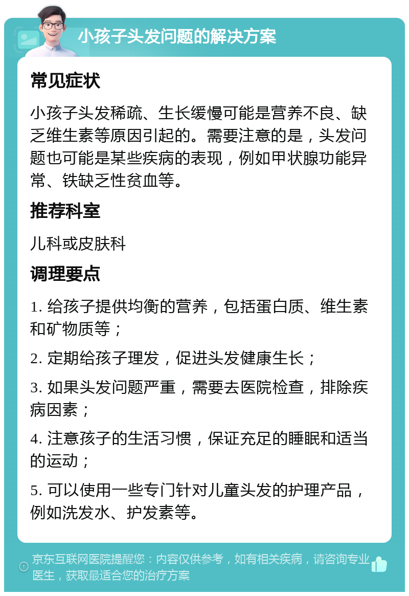 小孩子头发问题的解决方案 常见症状 小孩子头发稀疏、生长缓慢可能是营养不良、缺乏维生素等原因引起的。需要注意的是，头发问题也可能是某些疾病的表现，例如甲状腺功能异常、铁缺乏性贫血等。 推荐科室 儿科或皮肤科 调理要点 1. 给孩子提供均衡的营养，包括蛋白质、维生素和矿物质等； 2. 定期给孩子理发，促进头发健康生长； 3. 如果头发问题严重，需要去医院检查，排除疾病因素； 4. 注意孩子的生活习惯，保证充足的睡眠和适当的运动； 5. 可以使用一些专门针对儿童头发的护理产品，例如洗发水、护发素等。