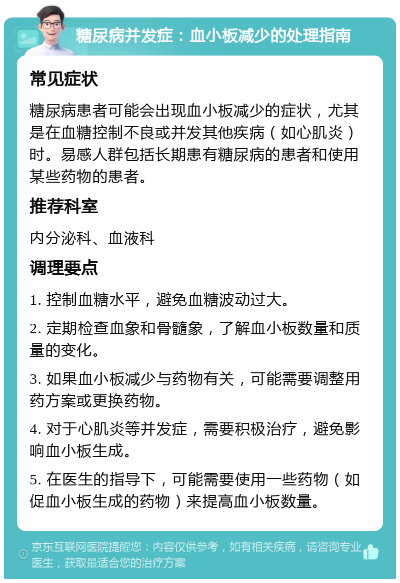 糖尿病并发症：血小板减少的处理指南 常见症状 糖尿病患者可能会出现血小板减少的症状，尤其是在血糖控制不良或并发其他疾病（如心肌炎）时。易感人群包括长期患有糖尿病的患者和使用某些药物的患者。 推荐科室 内分泌科、血液科 调理要点 1. 控制血糖水平，避免血糖波动过大。 2. 定期检查血象和骨髓象，了解血小板数量和质量的变化。 3. 如果血小板减少与药物有关，可能需要调整用药方案或更换药物。 4. 对于心肌炎等并发症，需要积极治疗，避免影响血小板生成。 5. 在医生的指导下，可能需要使用一些药物（如促血小板生成的药物）来提高血小板数量。