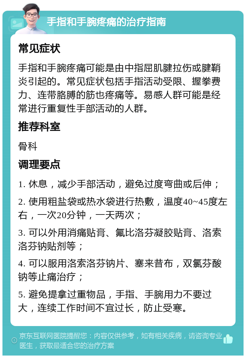 手指和手腕疼痛的治疗指南 常见症状 手指和手腕疼痛可能是由中指屈肌腱拉伤或腱鞘炎引起的。常见症状包括手指活动受限、握拳费力、连带胳膊的筋也疼痛等。易感人群可能是经常进行重复性手部活动的人群。 推荐科室 骨科 调理要点 1. 休息，减少手部活动，避免过度弯曲或后伸； 2. 使用粗盐袋或热水袋进行热敷，温度40~45度左右，一次20分钟，一天两次； 3. 可以外用消痛贴膏、氟比洛芬凝胶贴膏、洛索洛芬钠贴剂等； 4. 可以服用洛索洛芬钠片、塞来昔布，双氯芬酸钠等止痛治疗； 5. 避免提拿过重物品，手指、手腕用力不要过大，连续工作时间不宜过长，防止受寒。