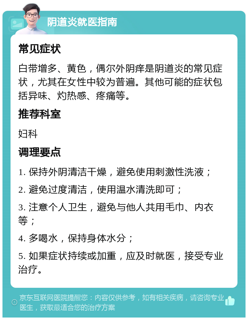 阴道炎就医指南 常见症状 白带增多、黄色，偶尔外阴痒是阴道炎的常见症状，尤其在女性中较为普遍。其他可能的症状包括异味、灼热感、疼痛等。 推荐科室 妇科 调理要点 1. 保持外阴清洁干燥，避免使用刺激性洗液； 2. 避免过度清洁，使用温水清洗即可； 3. 注意个人卫生，避免与他人共用毛巾、内衣等； 4. 多喝水，保持身体水分； 5. 如果症状持续或加重，应及时就医，接受专业治疗。