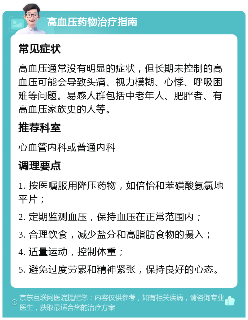 高血压药物治疗指南 常见症状 高血压通常没有明显的症状，但长期未控制的高血压可能会导致头痛、视力模糊、心悸、呼吸困难等问题。易感人群包括中老年人、肥胖者、有高血压家族史的人等。 推荐科室 心血管内科或普通内科 调理要点 1. 按医嘱服用降压药物，如倍怡和苯磺酸氨氯地平片； 2. 定期监测血压，保持血压在正常范围内； 3. 合理饮食，减少盐分和高脂肪食物的摄入； 4. 适量运动，控制体重； 5. 避免过度劳累和精神紧张，保持良好的心态。