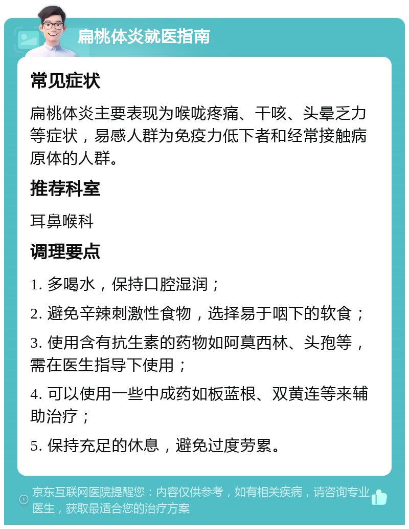 扁桃体炎就医指南 常见症状 扁桃体炎主要表现为喉咙疼痛、干咳、头晕乏力等症状，易感人群为免疫力低下者和经常接触病原体的人群。 推荐科室 耳鼻喉科 调理要点 1. 多喝水，保持口腔湿润； 2. 避免辛辣刺激性食物，选择易于咽下的软食； 3. 使用含有抗生素的药物如阿莫西林、头孢等，需在医生指导下使用； 4. 可以使用一些中成药如板蓝根、双黄连等来辅助治疗； 5. 保持充足的休息，避免过度劳累。