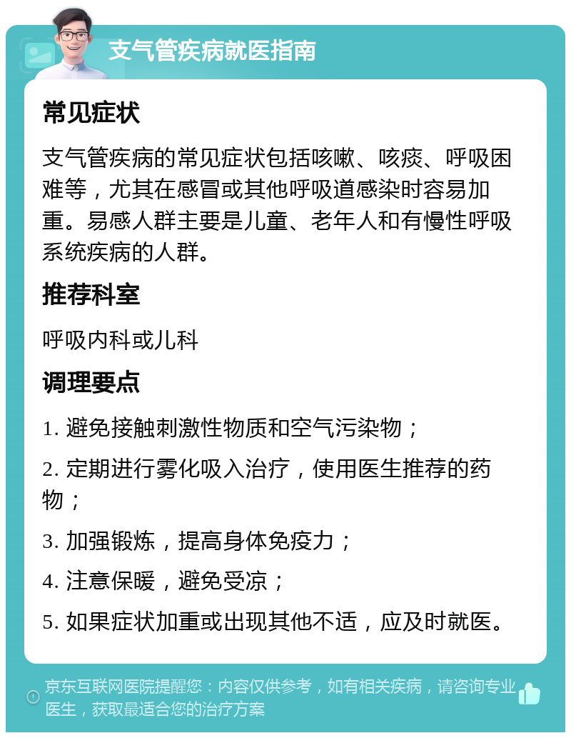 支气管疾病就医指南 常见症状 支气管疾病的常见症状包括咳嗽、咳痰、呼吸困难等，尤其在感冒或其他呼吸道感染时容易加重。易感人群主要是儿童、老年人和有慢性呼吸系统疾病的人群。 推荐科室 呼吸内科或儿科 调理要点 1. 避免接触刺激性物质和空气污染物； 2. 定期进行雾化吸入治疗，使用医生推荐的药物； 3. 加强锻炼，提高身体免疫力； 4. 注意保暖，避免受凉； 5. 如果症状加重或出现其他不适，应及时就医。