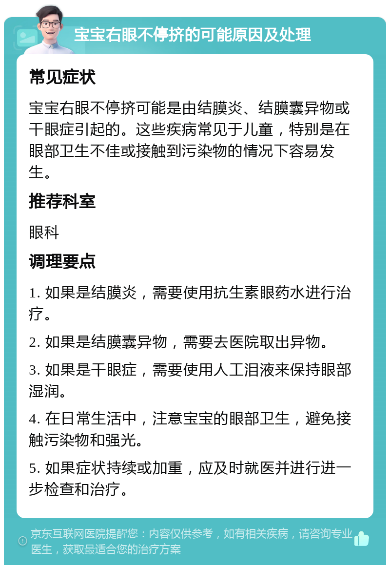 宝宝右眼不停挤的可能原因及处理 常见症状 宝宝右眼不停挤可能是由结膜炎、结膜囊异物或干眼症引起的。这些疾病常见于儿童，特别是在眼部卫生不佳或接触到污染物的情况下容易发生。 推荐科室 眼科 调理要点 1. 如果是结膜炎，需要使用抗生素眼药水进行治疗。 2. 如果是结膜囊异物，需要去医院取出异物。 3. 如果是干眼症，需要使用人工泪液来保持眼部湿润。 4. 在日常生活中，注意宝宝的眼部卫生，避免接触污染物和强光。 5. 如果症状持续或加重，应及时就医并进行进一步检查和治疗。