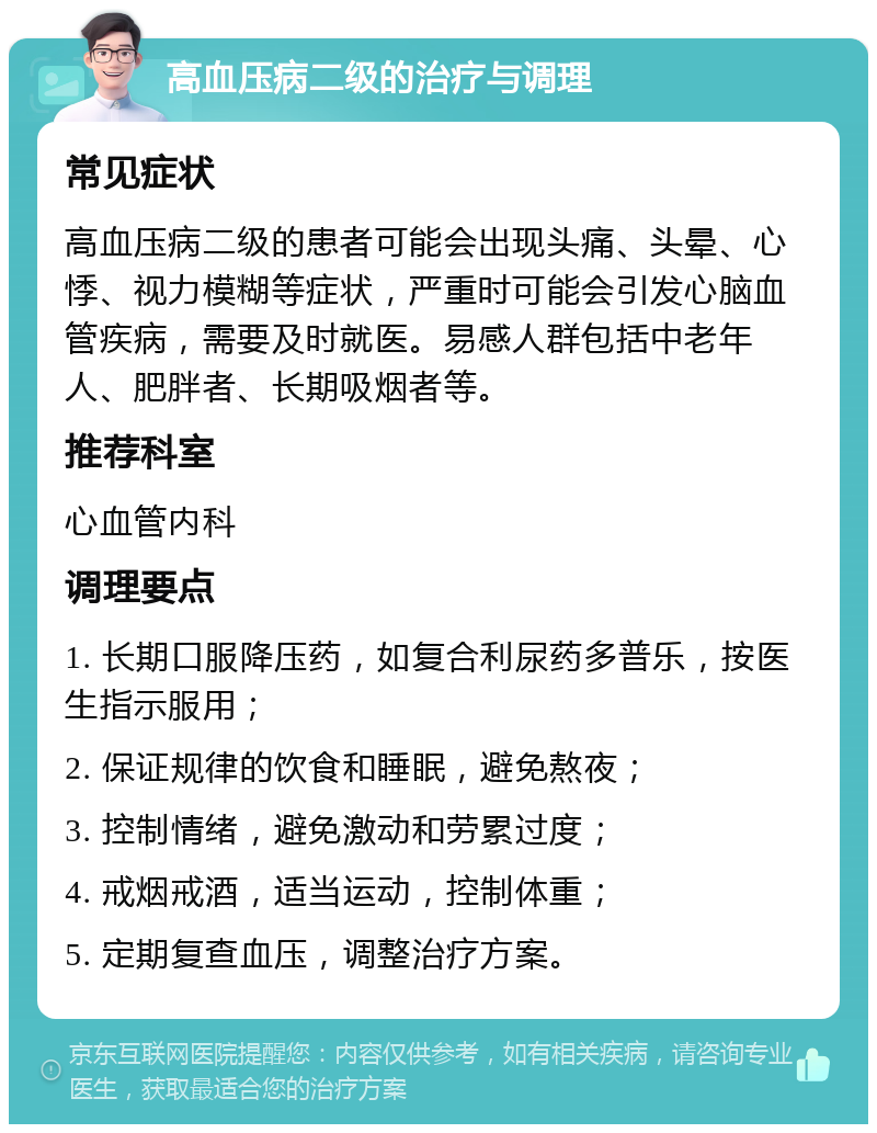 高血压病二级的治疗与调理 常见症状 高血压病二级的患者可能会出现头痛、头晕、心悸、视力模糊等症状，严重时可能会引发心脑血管疾病，需要及时就医。易感人群包括中老年人、肥胖者、长期吸烟者等。 推荐科室 心血管内科 调理要点 1. 长期口服降压药，如复合利尿药多普乐，按医生指示服用； 2. 保证规律的饮食和睡眠，避免熬夜； 3. 控制情绪，避免激动和劳累过度； 4. 戒烟戒酒，适当运动，控制体重； 5. 定期复查血压，调整治疗方案。