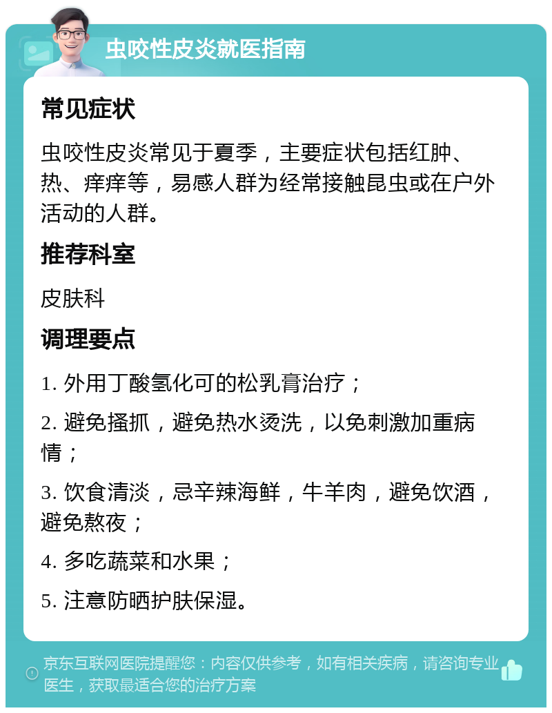 虫咬性皮炎就医指南 常见症状 虫咬性皮炎常见于夏季，主要症状包括红肿、热、痒痒等，易感人群为经常接触昆虫或在户外活动的人群。 推荐科室 皮肤科 调理要点 1. 外用丁酸氢化可的松乳膏治疗； 2. 避免搔抓，避免热水烫洗，以免刺激加重病情； 3. 饮食清淡，忌辛辣海鲜，牛羊肉，避免饮酒，避免熬夜； 4. 多吃蔬菜和水果； 5. 注意防晒护肤保湿。