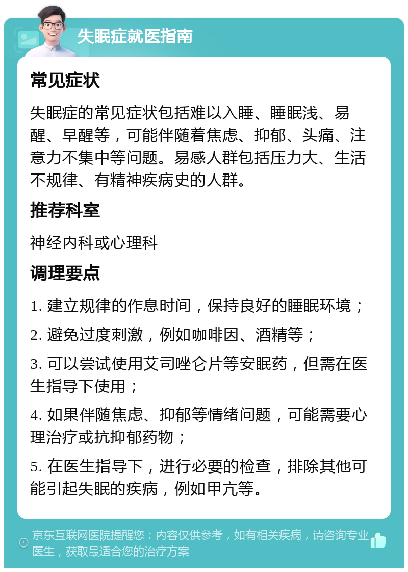 失眠症就医指南 常见症状 失眠症的常见症状包括难以入睡、睡眠浅、易醒、早醒等，可能伴随着焦虑、抑郁、头痛、注意力不集中等问题。易感人群包括压力大、生活不规律、有精神疾病史的人群。 推荐科室 神经内科或心理科 调理要点 1. 建立规律的作息时间，保持良好的睡眠环境； 2. 避免过度刺激，例如咖啡因、酒精等； 3. 可以尝试使用艾司唑仑片等安眠药，但需在医生指导下使用； 4. 如果伴随焦虑、抑郁等情绪问题，可能需要心理治疗或抗抑郁药物； 5. 在医生指导下，进行必要的检查，排除其他可能引起失眠的疾病，例如甲亢等。