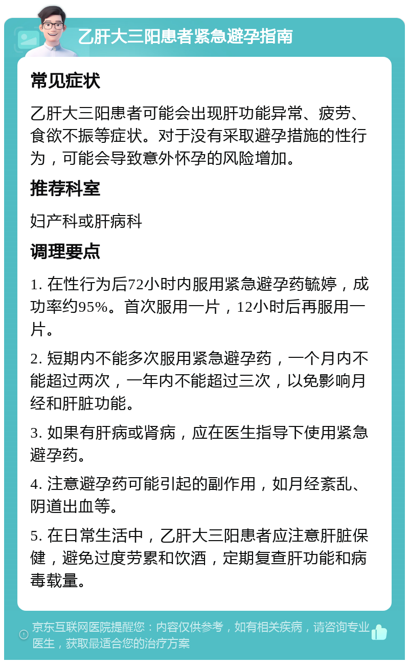 乙肝大三阳患者紧急避孕指南 常见症状 乙肝大三阳患者可能会出现肝功能异常、疲劳、食欲不振等症状。对于没有采取避孕措施的性行为，可能会导致意外怀孕的风险增加。 推荐科室 妇产科或肝病科 调理要点 1. 在性行为后72小时内服用紧急避孕药毓婷，成功率约95%。首次服用一片，12小时后再服用一片。 2. 短期内不能多次服用紧急避孕药，一个月内不能超过两次，一年内不能超过三次，以免影响月经和肝脏功能。 3. 如果有肝病或肾病，应在医生指导下使用紧急避孕药。 4. 注意避孕药可能引起的副作用，如月经紊乱、阴道出血等。 5. 在日常生活中，乙肝大三阳患者应注意肝脏保健，避免过度劳累和饮酒，定期复查肝功能和病毒载量。