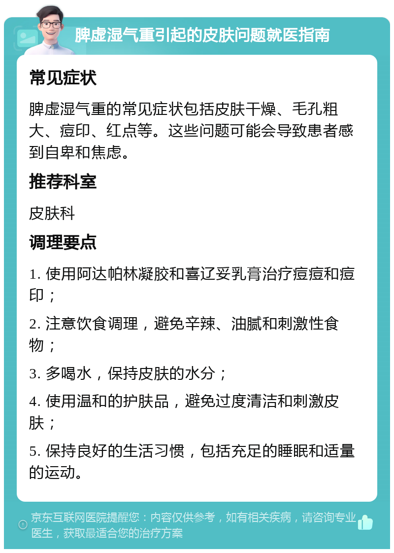 脾虚湿气重引起的皮肤问题就医指南 常见症状 脾虚湿气重的常见症状包括皮肤干燥、毛孔粗大、痘印、红点等。这些问题可能会导致患者感到自卑和焦虑。 推荐科室 皮肤科 调理要点 1. 使用阿达帕林凝胶和喜辽妥乳膏治疗痘痘和痘印； 2. 注意饮食调理，避免辛辣、油腻和刺激性食物； 3. 多喝水，保持皮肤的水分； 4. 使用温和的护肤品，避免过度清洁和刺激皮肤； 5. 保持良好的生活习惯，包括充足的睡眠和适量的运动。