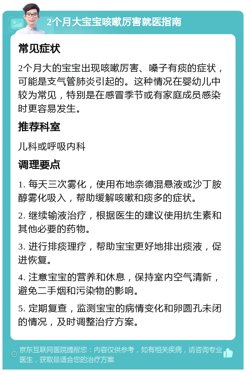 2个月大宝宝咳嗽厉害就医指南 常见症状 2个月大的宝宝出现咳嗽厉害、嗓子有痰的症状，可能是支气管肺炎引起的。这种情况在婴幼儿中较为常见，特别是在感冒季节或有家庭成员感染时更容易发生。 推荐科室 儿科或呼吸内科 调理要点 1. 每天三次雾化，使用布地奈德混悬液或沙丁胺醇雾化吸入，帮助缓解咳嗽和痰多的症状。 2. 继续输液治疗，根据医生的建议使用抗生素和其他必要的药物。 3. 进行排痰理疗，帮助宝宝更好地排出痰液，促进恢复。 4. 注意宝宝的营养和休息，保持室内空气清新，避免二手烟和污染物的影响。 5. 定期复查，监测宝宝的病情变化和卵圆孔未闭的情况，及时调整治疗方案。