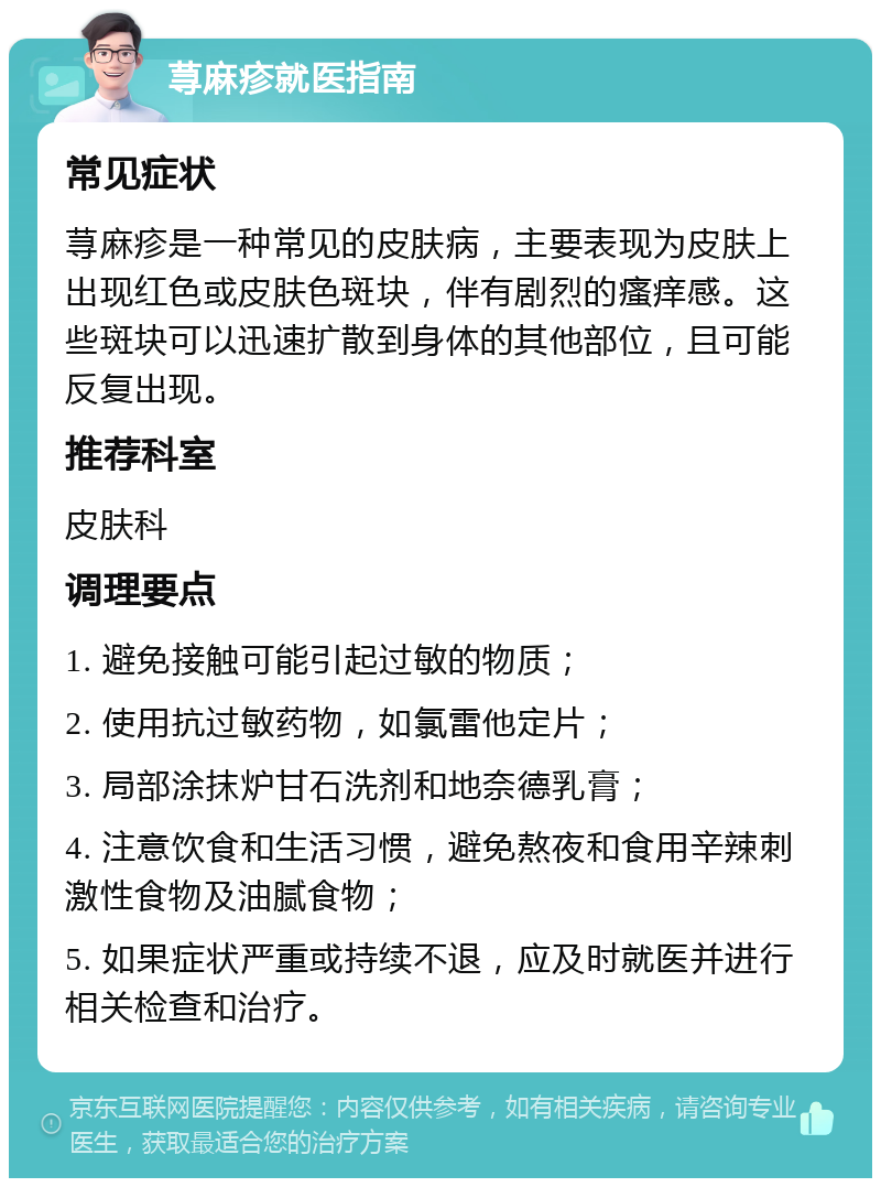 荨麻疹就医指南 常见症状 荨麻疹是一种常见的皮肤病，主要表现为皮肤上出现红色或皮肤色斑块，伴有剧烈的瘙痒感。这些斑块可以迅速扩散到身体的其他部位，且可能反复出现。 推荐科室 皮肤科 调理要点 1. 避免接触可能引起过敏的物质； 2. 使用抗过敏药物，如氯雷他定片； 3. 局部涂抹炉甘石洗剂和地奈德乳膏； 4. 注意饮食和生活习惯，避免熬夜和食用辛辣刺激性食物及油腻食物； 5. 如果症状严重或持续不退，应及时就医并进行相关检查和治疗。