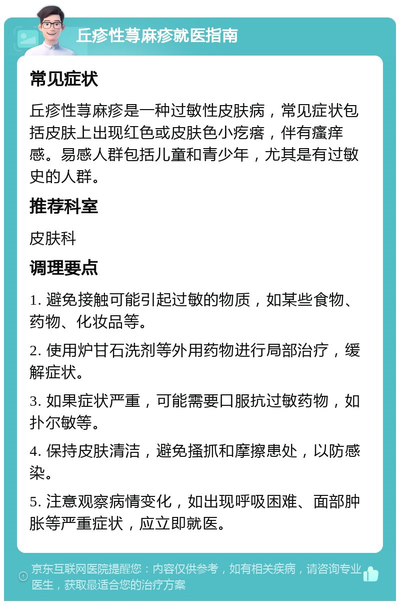 丘疹性荨麻疹就医指南 常见症状 丘疹性荨麻疹是一种过敏性皮肤病，常见症状包括皮肤上出现红色或皮肤色小疙瘩，伴有瘙痒感。易感人群包括儿童和青少年，尤其是有过敏史的人群。 推荐科室 皮肤科 调理要点 1. 避免接触可能引起过敏的物质，如某些食物、药物、化妆品等。 2. 使用炉甘石洗剂等外用药物进行局部治疗，缓解症状。 3. 如果症状严重，可能需要口服抗过敏药物，如扑尔敏等。 4. 保持皮肤清洁，避免搔抓和摩擦患处，以防感染。 5. 注意观察病情变化，如出现呼吸困难、面部肿胀等严重症状，应立即就医。