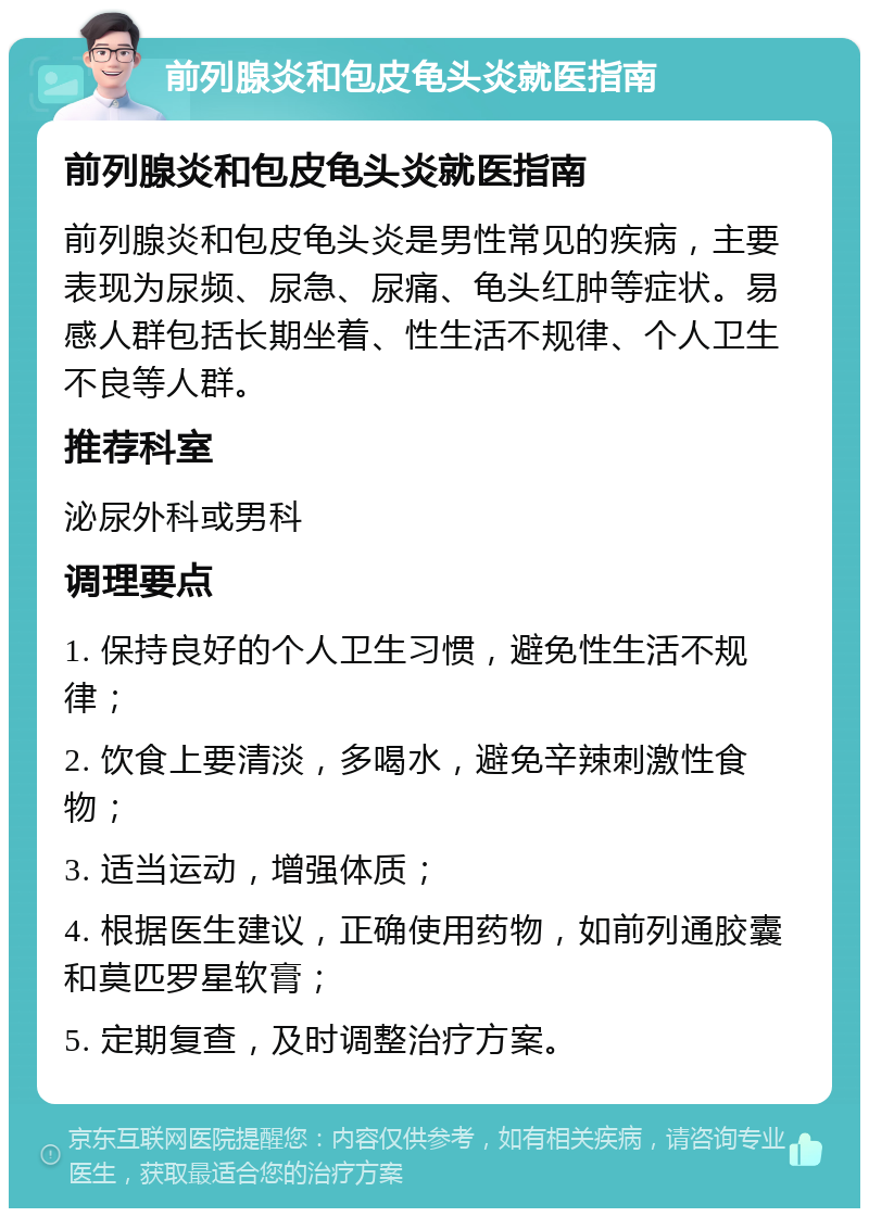 前列腺炎和包皮龟头炎就医指南 前列腺炎和包皮龟头炎就医指南 前列腺炎和包皮龟头炎是男性常见的疾病，主要表现为尿频、尿急、尿痛、龟头红肿等症状。易感人群包括长期坐着、性生活不规律、个人卫生不良等人群。 推荐科室 泌尿外科或男科 调理要点 1. 保持良好的个人卫生习惯，避免性生活不规律； 2. 饮食上要清淡，多喝水，避免辛辣刺激性食物； 3. 适当运动，增强体质； 4. 根据医生建议，正确使用药物，如前列通胶囊和莫匹罗星软膏； 5. 定期复查，及时调整治疗方案。