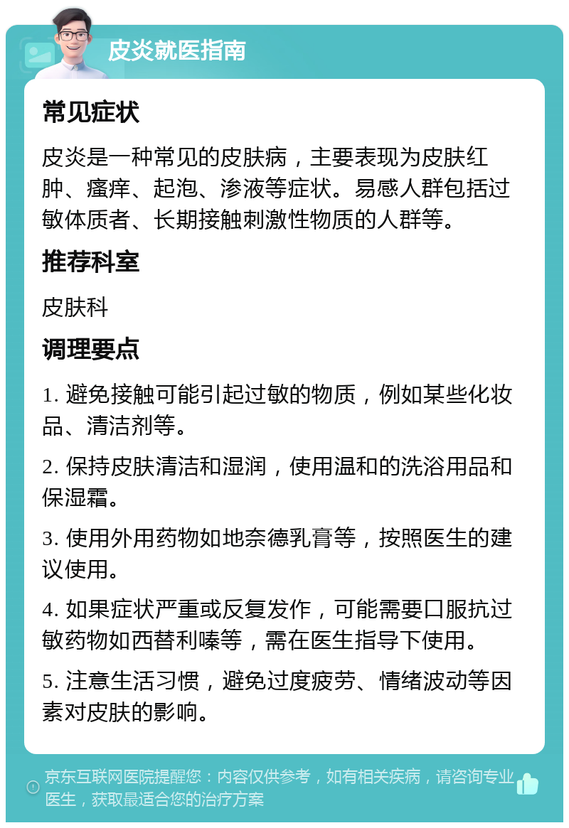 皮炎就医指南 常见症状 皮炎是一种常见的皮肤病，主要表现为皮肤红肿、瘙痒、起泡、渗液等症状。易感人群包括过敏体质者、长期接触刺激性物质的人群等。 推荐科室 皮肤科 调理要点 1. 避免接触可能引起过敏的物质，例如某些化妆品、清洁剂等。 2. 保持皮肤清洁和湿润，使用温和的洗浴用品和保湿霜。 3. 使用外用药物如地奈德乳膏等，按照医生的建议使用。 4. 如果症状严重或反复发作，可能需要口服抗过敏药物如西替利嗪等，需在医生指导下使用。 5. 注意生活习惯，避免过度疲劳、情绪波动等因素对皮肤的影响。