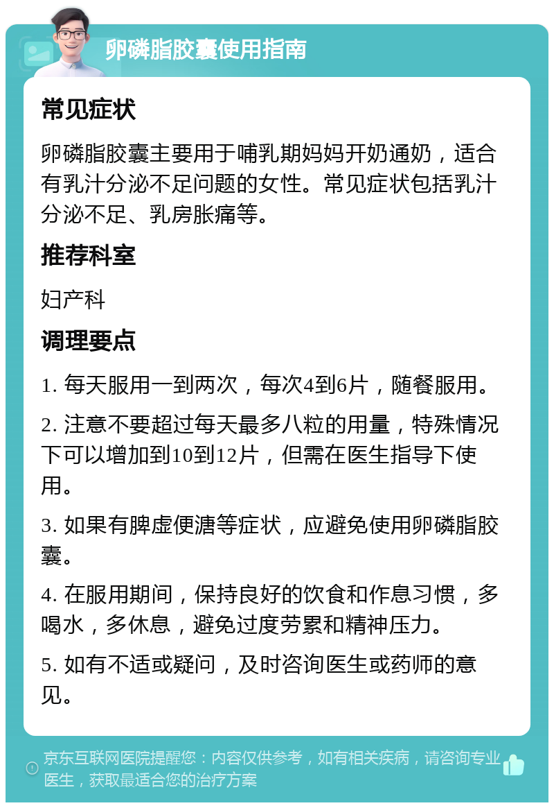 卵磷脂胶囊使用指南 常见症状 卵磷脂胶囊主要用于哺乳期妈妈开奶通奶，适合有乳汁分泌不足问题的女性。常见症状包括乳汁分泌不足、乳房胀痛等。 推荐科室 妇产科 调理要点 1. 每天服用一到两次，每次4到6片，随餐服用。 2. 注意不要超过每天最多八粒的用量，特殊情况下可以增加到10到12片，但需在医生指导下使用。 3. 如果有脾虚便溏等症状，应避免使用卵磷脂胶囊。 4. 在服用期间，保持良好的饮食和作息习惯，多喝水，多休息，避免过度劳累和精神压力。 5. 如有不适或疑问，及时咨询医生或药师的意见。