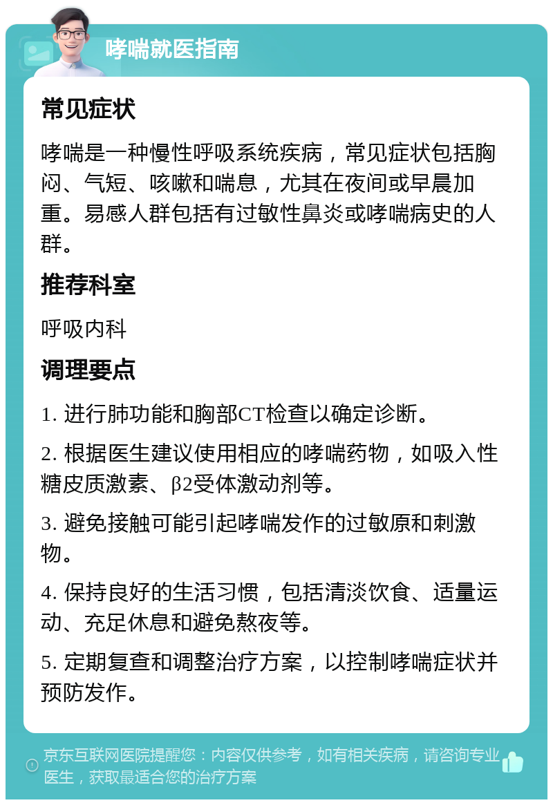 哮喘就医指南 常见症状 哮喘是一种慢性呼吸系统疾病，常见症状包括胸闷、气短、咳嗽和喘息，尤其在夜间或早晨加重。易感人群包括有过敏性鼻炎或哮喘病史的人群。 推荐科室 呼吸内科 调理要点 1. 进行肺功能和胸部CT检查以确定诊断。 2. 根据医生建议使用相应的哮喘药物，如吸入性糖皮质激素、β2受体激动剂等。 3. 避免接触可能引起哮喘发作的过敏原和刺激物。 4. 保持良好的生活习惯，包括清淡饮食、适量运动、充足休息和避免熬夜等。 5. 定期复查和调整治疗方案，以控制哮喘症状并预防发作。