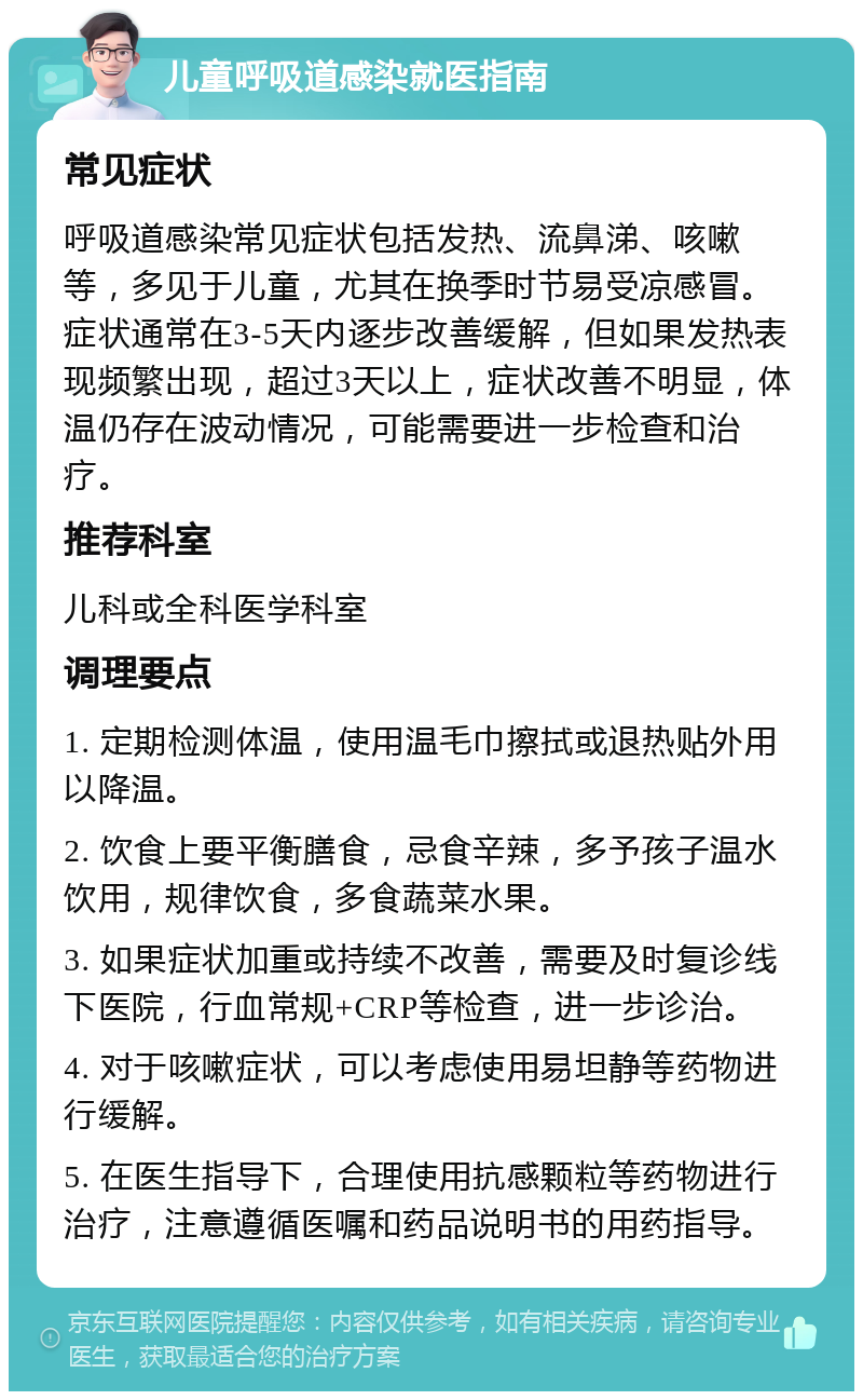 儿童呼吸道感染就医指南 常见症状 呼吸道感染常见症状包括发热、流鼻涕、咳嗽等，多见于儿童，尤其在换季时节易受凉感冒。症状通常在3-5天内逐步改善缓解，但如果发热表现频繁出现，超过3天以上，症状改善不明显，体温仍存在波动情况，可能需要进一步检查和治疗。 推荐科室 儿科或全科医学科室 调理要点 1. 定期检测体温，使用温毛巾擦拭或退热贴外用以降温。 2. 饮食上要平衡膳食，忌食辛辣，多予孩子温水饮用，规律饮食，多食蔬菜水果。 3. 如果症状加重或持续不改善，需要及时复诊线下医院，行血常规+CRP等检查，进一步诊治。 4. 对于咳嗽症状，可以考虑使用易坦静等药物进行缓解。 5. 在医生指导下，合理使用抗感颗粒等药物进行治疗，注意遵循医嘱和药品说明书的用药指导。